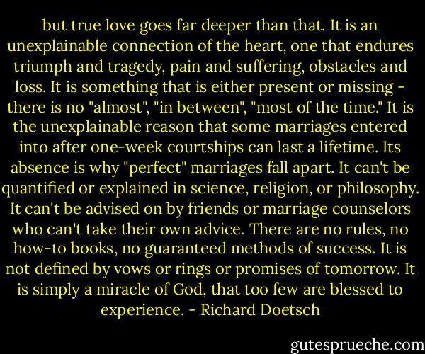 but true love goes far deeper than that. It is an unexplainable connection of the heart, one that endures triumph and tragedy, pain and suffering, obstacles and loss. It is something that is either present or missing - there is no "almost", "in between", "most of the time." It is the unexplainable reason that some marriages entered into after one-week courtships can last a lifetime. Its absence is why "perfect" marriages fall apart. It can't be quantified or explained in science, religion, or philosophy. It can't be advised on by friends or marriage counselors who can't take their own advice. There are no rules, no how-to books, no guaranteed methods of success. It is not defined by vows or rings or promises of tomorrow. It is simply a miracle of God, that too few are blessed to experience. - Richard Doetsch