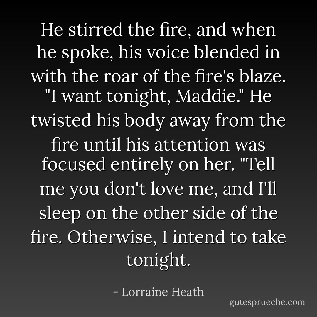 He stirred the fire, and when he spoke, his voice blended in with the roar of the fire's blaze. "I want tonight, Maddie." He twisted his body away from the fire until his attention was focused entirely on her. "Tell me you don't love me, and I'll sleep on the other side of the fire. Otherwise, I intend to take tonight. - Lorraine Heath