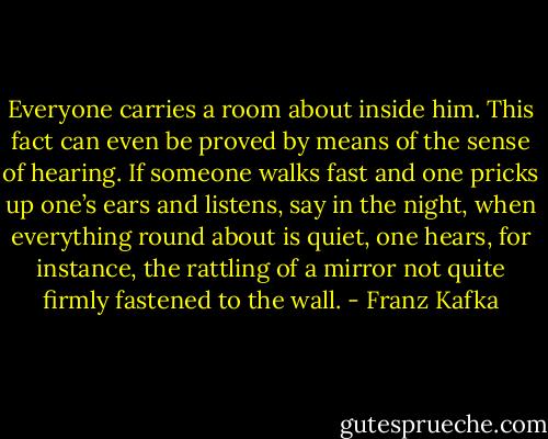 Everyone carries a room about inside him. This fact can even be proved by means of the sense of hearing. If someone walks fast and one pricks up one’s ears and listens, say in the night, when everything round about is quiet, one hears, for instance, the rattling of a mirror not quite firmly fastened to the wall. - Franz Kafka