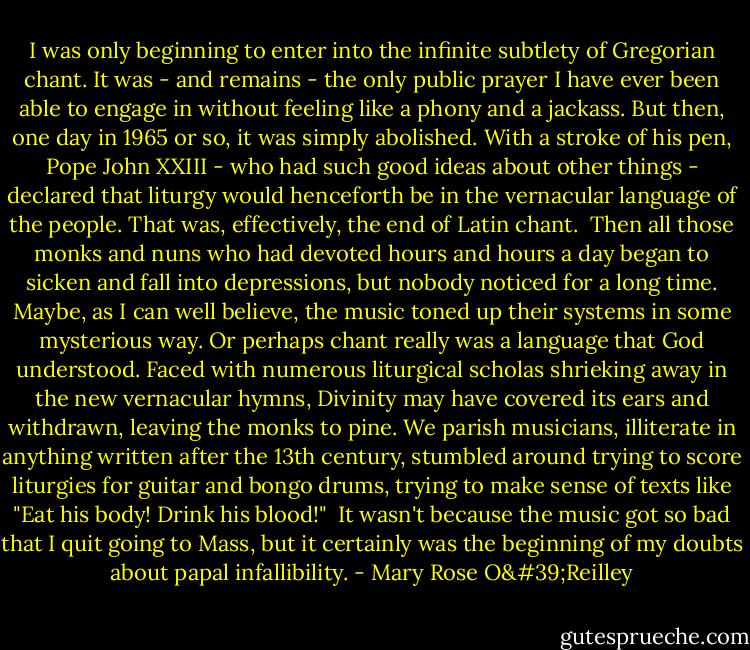 I was only beginning to enter into the infinite subtlety of Gregorian chant. It was - and remains - the only public prayer I have ever been able to engage in without feeling like a phony and a jackass. But then, one day in 1965 or so, it was simply abolished. With a stroke of his pen, Pope John XXIII - who had such good ideas about other things - declared that liturgy would henceforth be in the vernacular language of the people. That was, effectively, the end of Latin chant.<br /><br />Then all those monks and nuns who had devoted hours and hours a day began to sicken and fall into depressions, but nobody noticed for a long time. Maybe, as I can well believe, the music toned up their systems in some mysterious way. Or perhaps chant really was a language that God understood. Faced with numerous liturgical scholas shrieking away in the new vernacular hymns, Divinity may have covered its ears and withdrawn, leaving the monks to pine. We parish musicians, illiterate in anything written after the 13th century, stumbled around trying to score liturgies for guitar and bongo drums, trying to make sense of texts like "Eat his body! Drink his blood!"<br /><br />It wasn't because the music got so bad that I quit going to Mass, but it certainly was the beginning of my doubts about papal infallibility. - Mary Rose O'Reilley