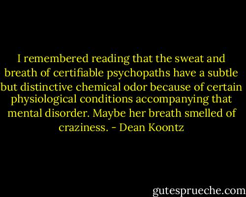 I remembered reading that the sweat and breath of certifiable psychopaths have a subtle but distinctive chemical odor because of certain physiological conditions accompanying that mental disorder. Maybe her breath smelled of craziness. - Dean Koontz