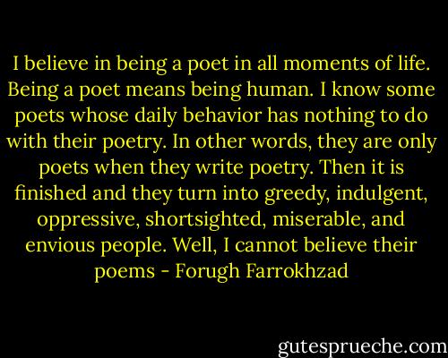 I believe in being a poet in all moments of life. Being a poet means being human. I know some poets whose daily behavior has nothing to do with their poetry. In other words, they are only poets when they write poetry. Then it is finished and they turn into greedy, indulgent, oppressive, shortsighted, miserable, and envious people. Well, I cannot believe their poems - Forugh Farrokhzad