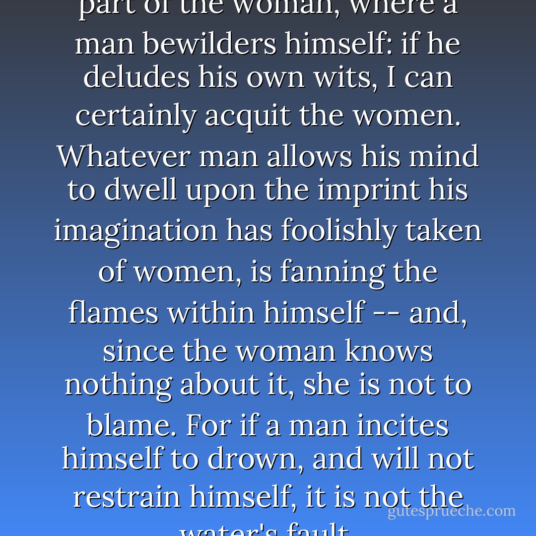 There is no deception on the part of the woman, where a man bewilders himself: if he deludes his own wits, I can certainly acquit the women. Whatever man allows his mind to dwell upon the imprint his imagination has foolishly taken of women, is fanning the flames within himself -- and, since the woman knows nothing about it, she is not to blame. For if a man incites himself to drown, and will not restrain himself, it is not the water's fault. - John Gower