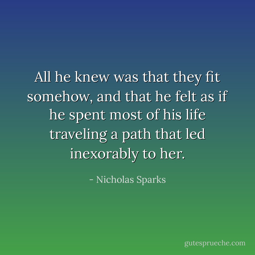 All he knew was that they fit somehow, and that he felt as if he spent most of his life traveling a path that led inexorably to her. - Nicholas Sparks