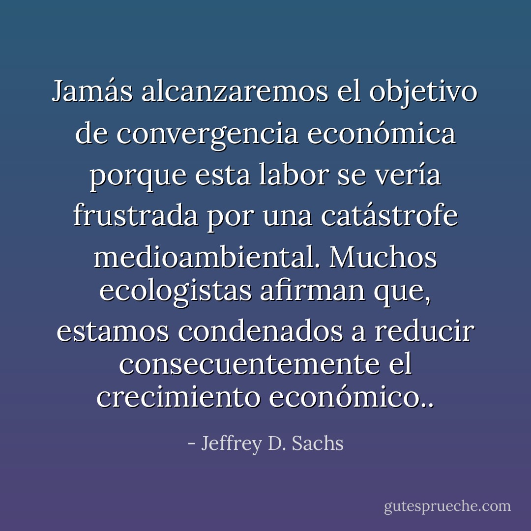 Jamás alcanzaremos el objetivo de convergencia económica porque esta labor se vería frustrada por una catástrofe medioambiental. Muchos ecologistas afirman que, estamos condenados a reducir consecuentemente el crecimiento económico.. - Jeffrey D. Sachs