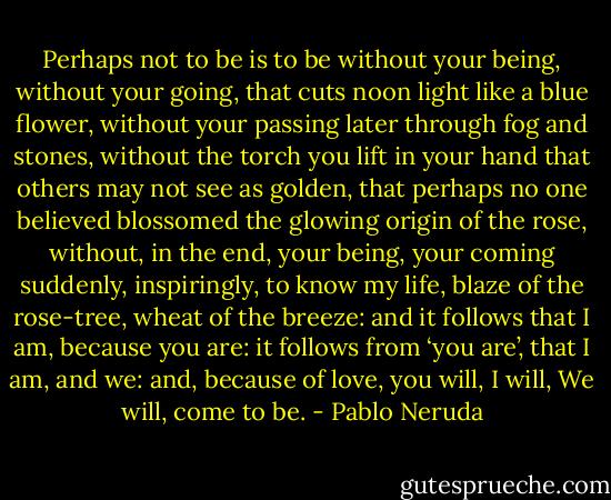 Perhaps not to be is to be without your being,<br />without your going, that cuts noon light<br />like a blue flower, without your passing<br />later through fog and stones,<br />without the torch you lift in your hand<br />that others may not see as golden,<br />that perhaps no one believed blossomed<br />the glowing origin of the rose,<br />without, in the end, your being, your coming<br />suddenly, inspiringly, to know my life,<br />blaze of the rose-tree, wheat of the breeze:<br />and it follows that I am, because you are:<br />it follows from ‘you are’, that I am, and we:<br />and, because of love, you will, I will,<br />We will, come to be. - Pablo Neruda