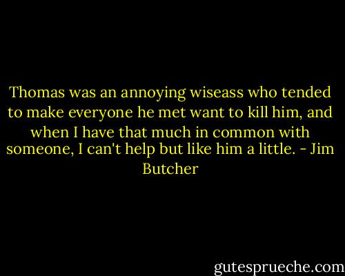 Thomas was an annoying wiseass who tended to make everyone he met want to kill him, and when I have that much in common with someone, I can't help but like him a little. - Jim Butcher
