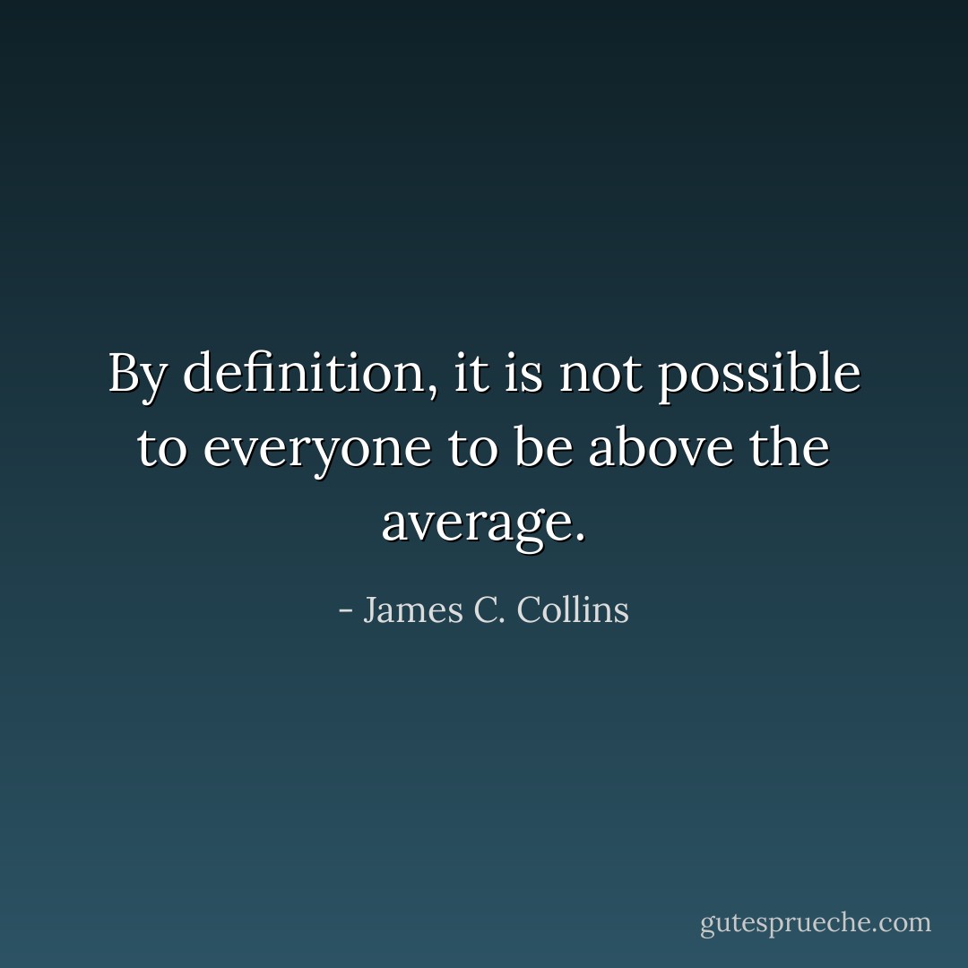 By definition, it is not possible to everyone to be above the average. - James C. Collins