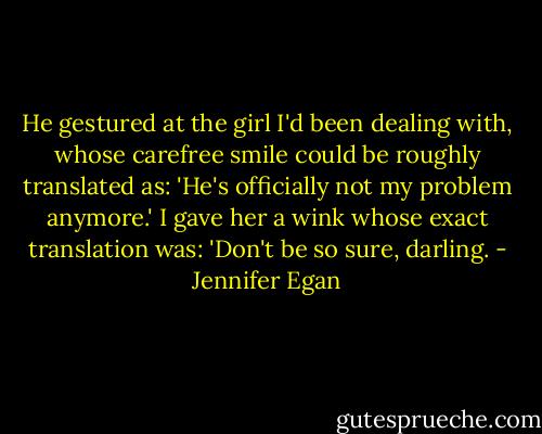 He gestured at the girl I'd been dealing with, whose carefree smile could be roughly translated as: 'He's officially not my problem anymore.' I gave her a wink whose exact translation was: 'Don't be so sure, darling. - Jennifer Egan