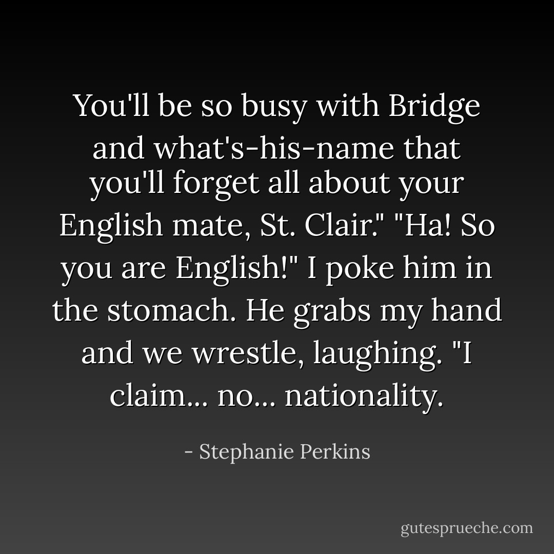 You'll be so busy with Bridge and what's-his-name that you'll forget all about your English mate, St. Clair."<br />"Ha! So you are English!" I poke him in the stomach.<br />He grabs my hand and we wrestle, laughing. "I claim... no... nationality. - Stephanie Perkins
