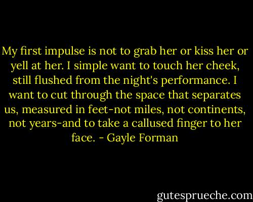 My first impulse is not to grab her or kiss her or yell at her. I simple want to touch her cheek, still flushed from the night's performance. I want to cut through the space that separates us, measured in feet-not miles, not continents, not years-and to take a callused finger to her face. - Gayle Forman