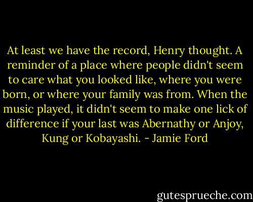 At least we have the record, Henry thought. A reminder of a place where people didn't seem to care what you looked like, where you were born, or where your family was from. When the music played, it didn't seem to make one lick of difference if your last was Abernathy or Anjoy, Kung or Kobayashi. - Jamie Ford