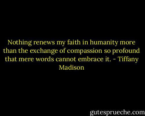 Nothing renews my faith in humanity more than the exchange of compassion so profound that mere words cannot embrace it. - Tiffany Madison