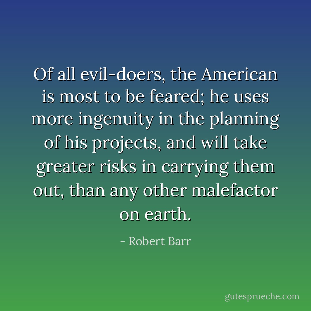 Of all evil-doers, the American is most to be feared; he uses more ingenuity in the planning of his projects, and will take greater risks in carrying them out, than any other malefactor on earth. - Robert Barr
