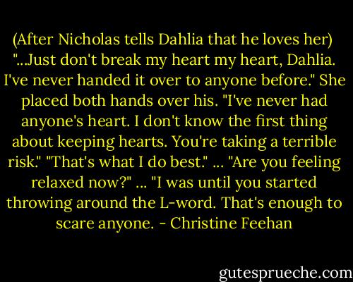 (After Nicholas tells Dahlia that he loves her)<br /><br />"...Just don't break my heart my heart, Dahlia. I've never handed it over to anyone before."<br />She placed both hands over his. "I've never had anyone's heart. I don't know the first thing about keeping hearts. You're taking a terrible risk."<br />"That's what I do best." ... "Are you feeling relaxed now?" ...<br />"I was until you started throwing around the L-word. That's enough to scare anyone. - Christine Feehan