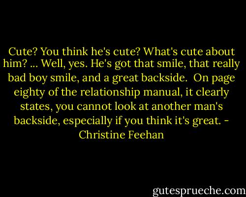 Cute? You think he's cute? What's cute about him?<br />...<br />Well, yes. He's got that smile, that really bad boy smile, and a great backside.<br /><br />On page eighty of the relationship manual, it clearly states, you cannot look at another man's backside, especially if you think it's great. - Christine Feehan