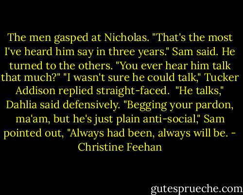 The men gasped at Nicholas. "That's the most I've heard him say in three years." Sam said. He turned to the others. "You ever hear him talk that much?"<br />"I wasn't sure he could talk," Tucker Addison replied straight-faced. <br />"He talks," Dahlia said defensively.<br />"Begging your pardon, ma'am, but he's just plain anti-social," Sam pointed out, "Always had been, always will be. - Christine Feehan