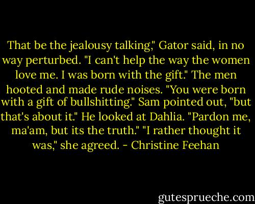That be the jealousy talking," Gator said, in no way perturbed. "I can't help the way the women love me. I was born with the gift."<br />The men hooted and made rude noises. "You were born with a gift of bullshitting." Sam pointed out, "but that's about it." He looked at Dahlia. "Pardon me, ma'am, but its the truth."<br />"I rather thought it was," she agreed. - Christine Feehan