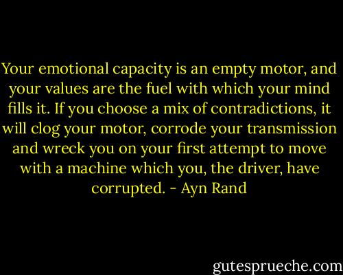 Your emotional capacity is an empty motor, and your values are the fuel with which your mind fills it. If you choose a mix of contradictions, it will clog your motor, corrode your transmission and wreck you on your first attempt to move with a machine which you, the driver, have corrupted. - Ayn Rand