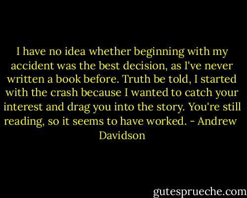 I have no idea whether beginning with my accident was the best decision, as I've never written a book before. Truth be told, I started with the crash because I wanted to catch your interest and drag you into the story. You're still reading, so it seems to have worked. - Andrew  Davidson