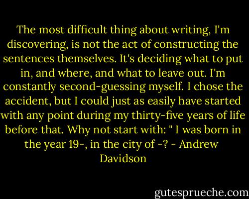 The most difficult thing about writing, I'm discovering, is not the act of constructing the sentences themselves. It's deciding what to put in, and where, and what to leave out. I'm constantly second-guessing myself. I chose the accident, but I could just as easily have started with any point during my thirty-five years of life before that. Why not start with: " I was born in the year 19-, in the city of -? - Andrew  Davidson