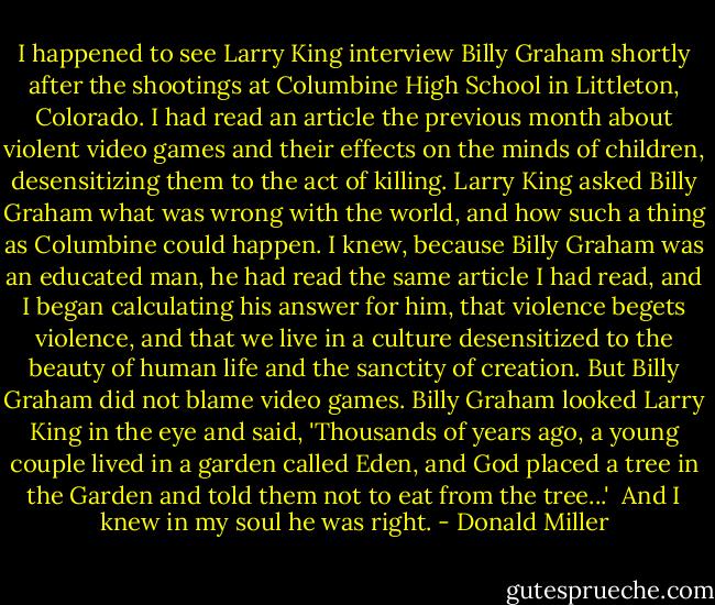 I happened to see Larry King interview Billy Graham shortly after the shootings at Columbine High School in Littleton, Colorado. I had read an article the previous month about violent video games and their effects on the minds of children, desensitizing them to the act of killing. Larry King asked Billy Graham what was wrong with the world, and how such a thing as Columbine could happen. I knew, because Billy Graham was an educated man, he had read the same article I had read, and I began calculating his answer for him, that violence begets violence, and that we live in a culture desensitized to the beauty of human life and the sanctity of creation. But Billy Graham did not blame video games. Billy Graham looked Larry King in the eye and said, 'Thousands of years ago, a young couple lived in a garden called Eden, and God placed a tree in the Garden and told them not to eat from the tree...'<br /><br />And I knew in my soul he was right. - Donald Miller