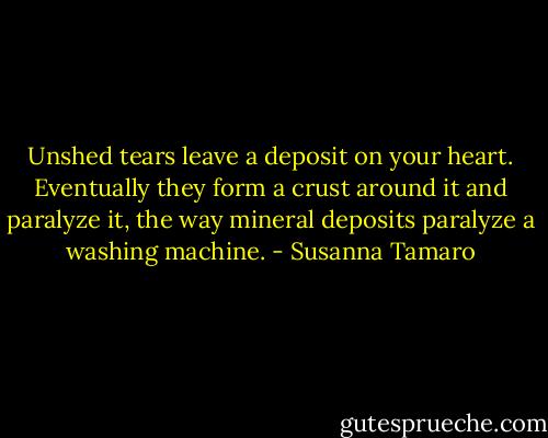 Unshed tears leave a deposit on your heart. Eventually they form a crust around it and paralyze it, the way mineral deposits paralyze a washing machine. - Susanna Tamaro