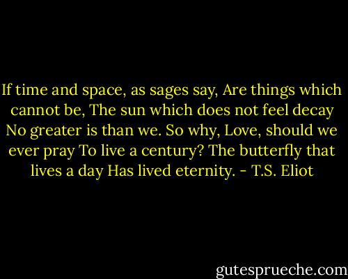 If time and space, as sages say,<br />Are things which cannot be,<br />The sun which does not feel decay<br />No greater is than we.<br />So why, Love, should we ever pray<br />To live a century?<br />The butterfly that lives a day<br />Has lived eternity. - T.S. Eliot
