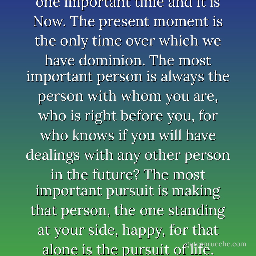 Remember that there is only one important time and it is Now. The present moment is the only time over which we have dominion. The most important person is always the person with whom you are, who is right before you, for who knows if you will have dealings with any other person in the future? The most important pursuit is making that person, the one standing at your side, happy, for that alone is the pursuit of life. - Leo Tolstoy