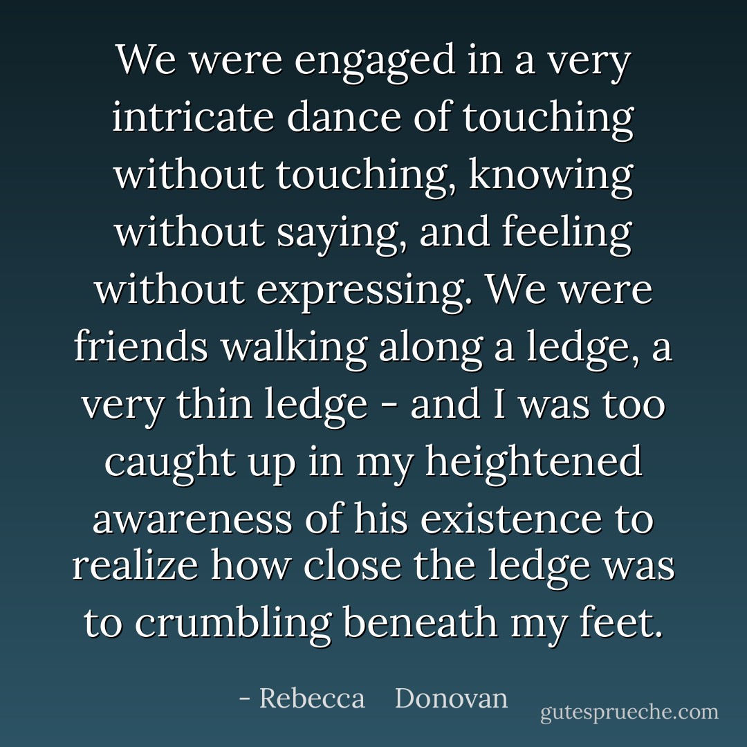 We were engaged in a very intricate dance of touching without touching, knowing without saying, and feeling without expressing. We were friends walking along a ledge, a very thin ledge - and I was too caught up in my heightened awareness of his existence to realize how close the ledge was to crumbling beneath my feet. - Rebecca    Donovan