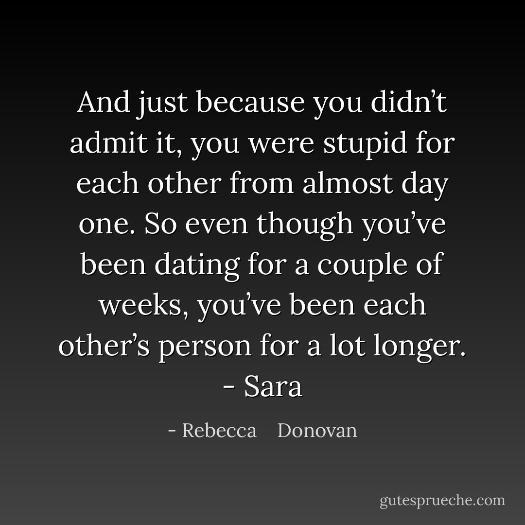 And just because you didn’t admit it, you were stupid for each other from almost day one. So even though you’ve been dating for a couple of weeks, you’ve been each other’s person for a lot longer. - Sara - Rebecca    Donovan