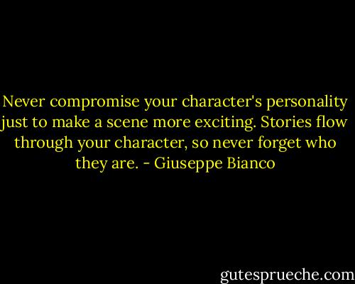 Never compromise your character's personality just to make a scene more exciting. Stories flow through your character, so never forget who they are. - Giuseppe Bianco