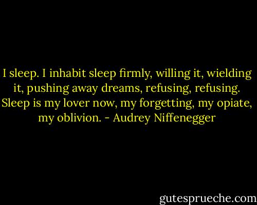 I sleep. I inhabit sleep firmly, willing it, wielding it, pushing away dreams, refusing, refusing. Sleep is my lover now, my forgetting, my opiate, my oblivion. - Audrey Niffenegger