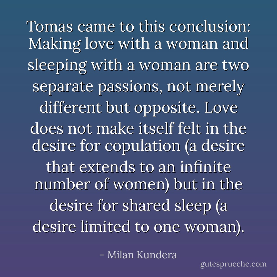 Tomas came to this conclusion: Making love with a woman and sleeping with a woman are two separate passions, not merely different but opposite. Love does not make itself felt in the desire for copulation (a desire that extends to an infinite number of women) but in the desire for shared sleep (a desire limited to one woman). - Milan Kundera
