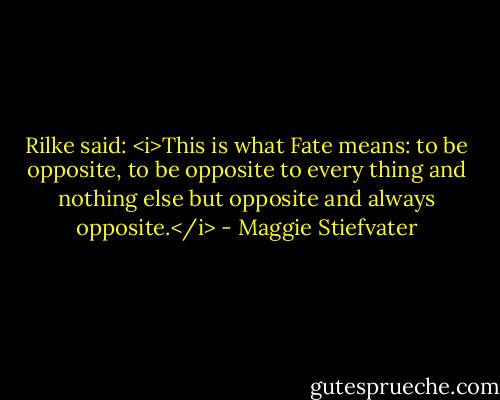 Rilke said: <i>This is what Fate means: to be opposite, to be opposite to every thing and nothing else but opposite and always opposite.</i> - Maggie Stiefvater