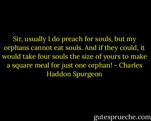 Sir, usually I do preach for souls, but my orphans cannot eat souls. And if they could, it would take four souls the size of yours to make a square meal for just one orphan! - Charles Haddon Spurgeon