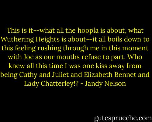 This is it--what all the hoopla is about, what Wuthering Heights is about--it all boils down to this feeling rushing through me in this moment with Joe as our mouths refuse to part. Who knew all this time I was one kiss away from being Cathy and Juliet and Elizabeth Bennet and Lady Chatterley!? - Jandy Nelson