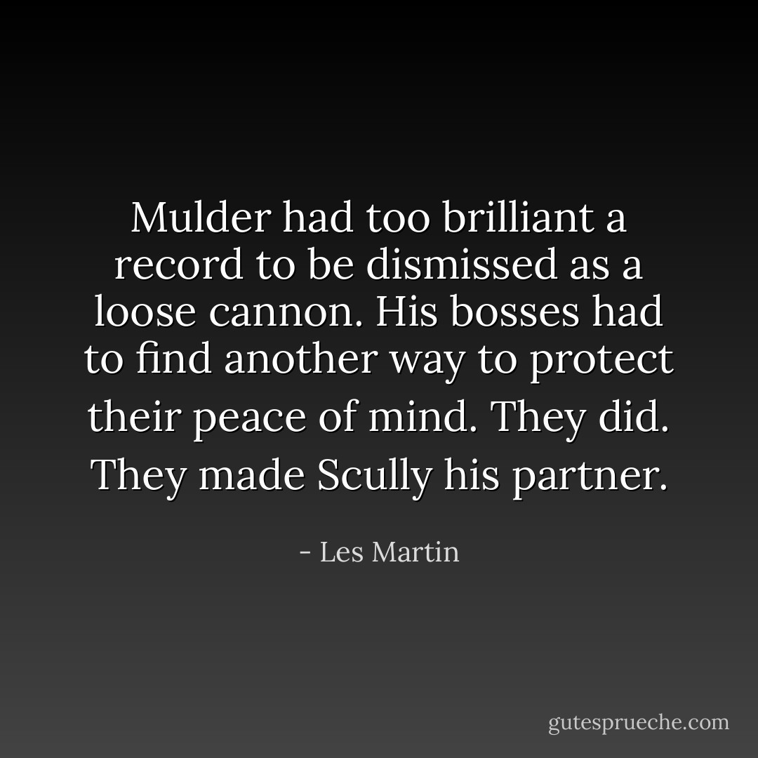 Mulder had too brilliant a record to be dismissed as a loose cannon. His bosses had to find another way to protect their peace of mind. They did. They made Scully his partner. - Les Martin