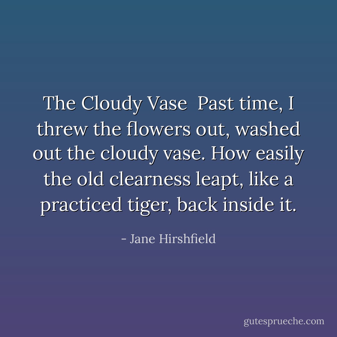 <b>The Cloudy Vase</b><br /><br />Past time, I threw the flowers out,<br />washed out the cloudy vase.<br />How easily the old clearness<br />leapt, like a practiced tiger, back inside it. - Jane Hirshfield