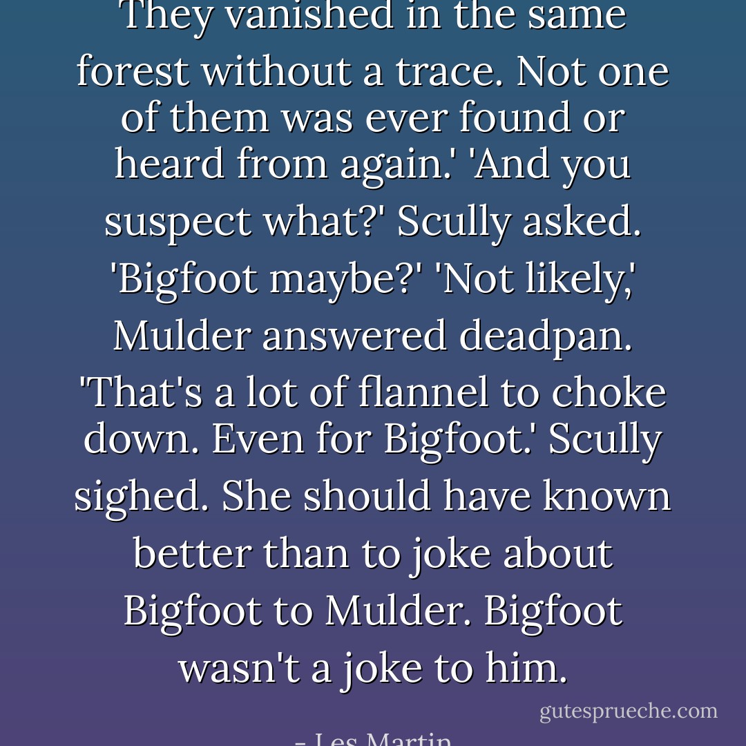 They vanished in the same forest without a trace. Not one of them was ever found or heard from again.'<br />'And you suspect what?' Scully asked. 'Bigfoot maybe?'<br />'Not likely,' Mulder answered deadpan. 'That's a lot of flannel to choke down. Even for Bigfoot.'<br />Scully sighed. She should have known better than to joke about Bigfoot to Mulder. Bigfoot wasn't a joke to him. - Les Martin