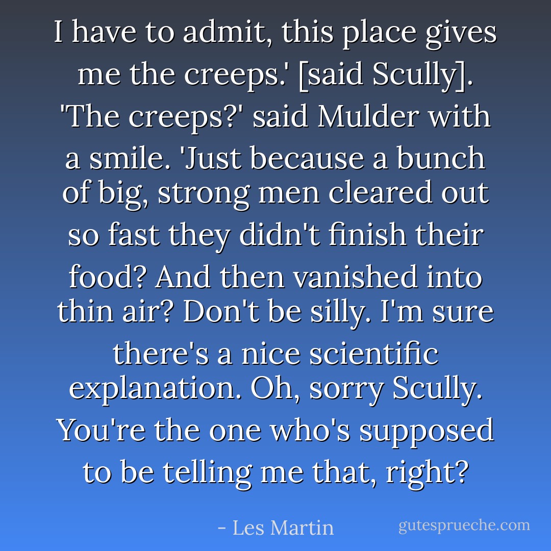 I have to admit, this place gives me the creeps.' [said Scully].<br />'The creeps?' said Mulder with a smile. 'Just because a bunch of big, strong men cleared out so fast they didn't finish their food? And then vanished into thin air? Don't be silly. I'm sure there's a nice scientific explanation. Oh, sorry Scully. You're the one who's supposed to be telling me that, right? - Les Martin