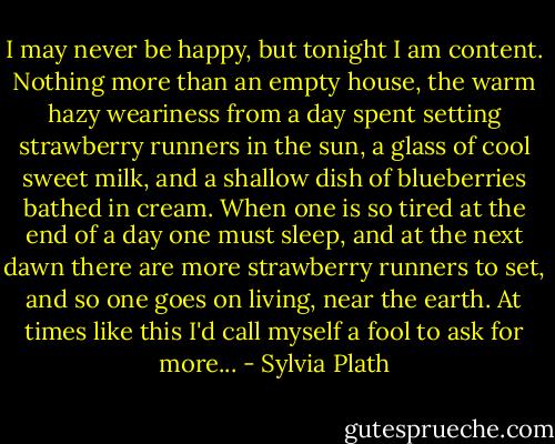 I may never be happy, but tonight I am content. Nothing more than an empty house, the warm hazy weariness from a day spent setting strawberry runners in the sun, a glass of cool sweet milk, and a shallow dish of blueberries bathed in cream. When one is so tired at the end of a day one must sleep, and at the next dawn there are more strawberry runners to set, and so one goes on living, near the earth. At times like this I'd call myself a fool to ask for more... - Sylvia Plath