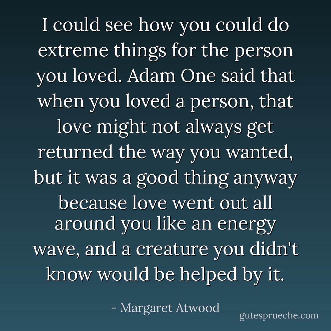 I could see how you could do extreme things for the person you loved. Adam One said that when you loved a person, that love might not always get returned the way you wanted, but it was a good thing anyway because love went out all around you like an energy wave, and a creature you didn't know would be helped by it. - Margaret Atwood