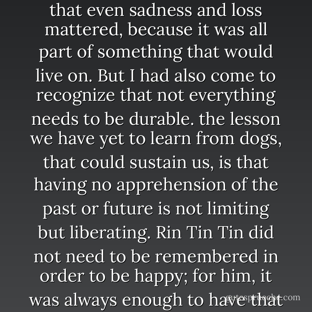 I, too, had set out to be remembered. I had wanted to create something permanent in my life- some proof that everything in its way mattered, that working hard mattered, that feeling things mattered, that even sadness and loss mattered, because it was all part of something that would live on. But I had also come to recognize that not everything needs to be durable. the lesson we have yet to learn from dogs, that could sustain us, is that having no apprehension of the past or future is not limiting but liberating. Rin Tin Tin did not need to be remembered in order to be happy; for him, it was always enough to have that instant when the sun was soft, when the ball was tossed and caught, when the beloved rubber doll was squeaked. Such a moment was complete in itself, pure and sufficient. - Susan Orlean