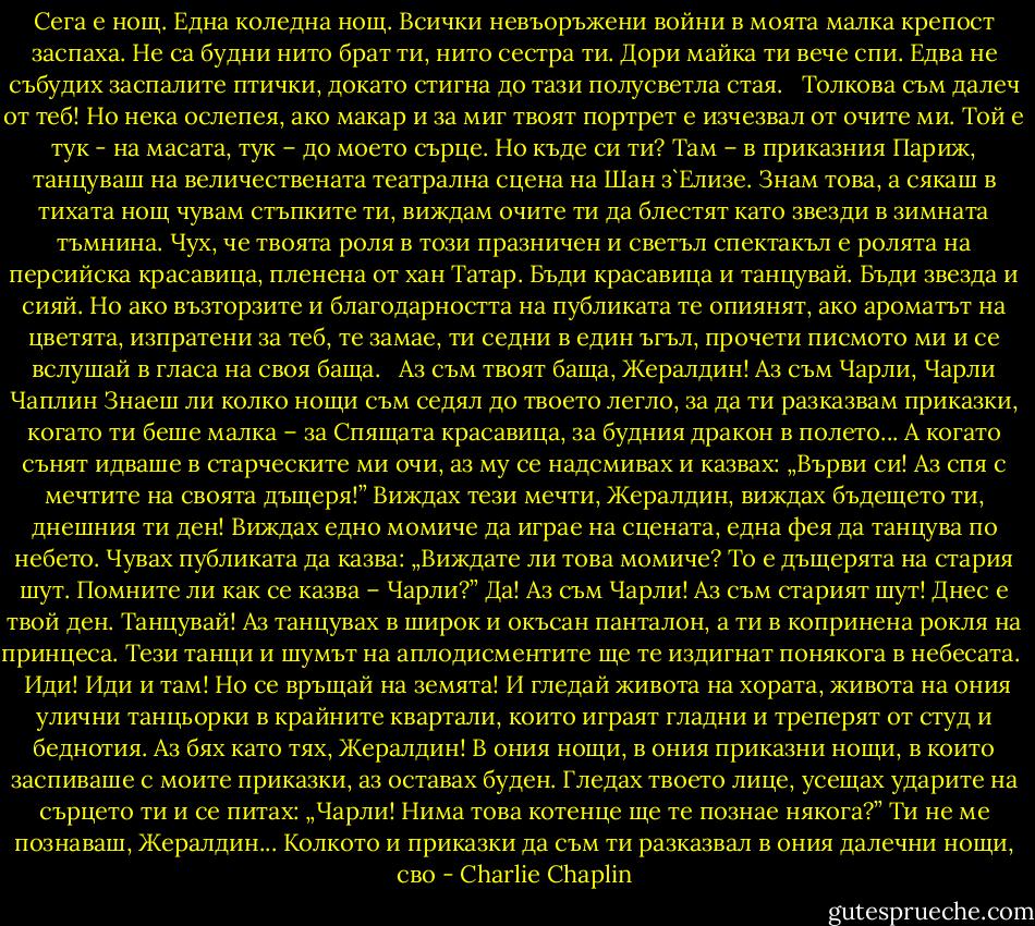 Сега е нощ. Една коледна нощ. Всички невъоръжени войни в моята малка крепост заспаха. Не са будни нито брат ти, нито сестра ти. Дори майка ти вече спи. Едва не събудих заспалите птички, докато стигна до тази полусветла стая.<br /><br /> Толкова съм далеч от теб! Но нека ослепея, ако макар и за миг твоят портрет е изчезвал от очите ми. Той е тук - на масата, тук – до моето сърце. Но къде си ти? Там – в приказния Париж, танцуваш на величествената театрална сцена на Шан з`Елизе. Знам това, а сякаш в тихата нощ чувам стъпките ти, виждам очите ти да блестят като звезди в зимната тъмнина. Чух, че твоята роля в този празничен и светъл спектакъл е ролята на персийска красавица, пленена от хан Татар. Бъди красавица и танцувай. Бъди звезда и сияй. Но ако възторзите и благодарността на публиката те опиянят, ако ароматът на цветята, изпратени за теб, те замае, ти седни в един ъгъл, прочети писмото ми и се вслушай в гласа на своя баща.<br /><br /> Аз съм твоят баща, Жералдин!<br />Аз съм Чарли, Чарли Чаплин Знаеш ли колко нощи съм седял до твоето легло, за да ти разказвам приказки, когато ти беше малка – за Спящата красавица, за будния дракон в полето... А когато сънят идваше в старческите ми очи, аз му се надсмивах и казвах: „Върви си! Аз спя с мечтите на своята дъщеря!” Виждах тези мечти, Жералдин, виждах бъдещето ти, днешния ти ден! Виждах едно момиче да играе на сцената, една фея да танцува по небето. Чувах публиката да казва: „Виждате ли това момиче? То е дъщерята на стария шут. Помните ли как се казва – Чарли?”<br />Да! Аз съм Чарли! Аз съм старият шут!<br />Днес е твой ден. Танцувай! Аз танцувах в широк и окъсан панталон, а ти в копринена рокля на принцеса. Тези танци и шумът на аплодисментите ще те издигнат понякога в небесата.<br /><br /> Иди! Иди и там! Но се връщай на земята! И гледай живота на хората, живота на ония улични танцьорки в крайните квартали, които играят гладни и треперят от студ и беднотия. Аз бях като тях, Жералдин! В ония нощи, в ония приказни нощи, в които заспиваше с моите приказки, аз оставах буден. Гледах твоето лице, усещах ударите на сърцето ти и се питах: „Чарли! Нима това котенце ще те познае някога?” Ти не ме познаваш, Жералдин... Колкото и приказки да съм ти разказвал в ония далечни нощи, сво - Charlie Chaplin