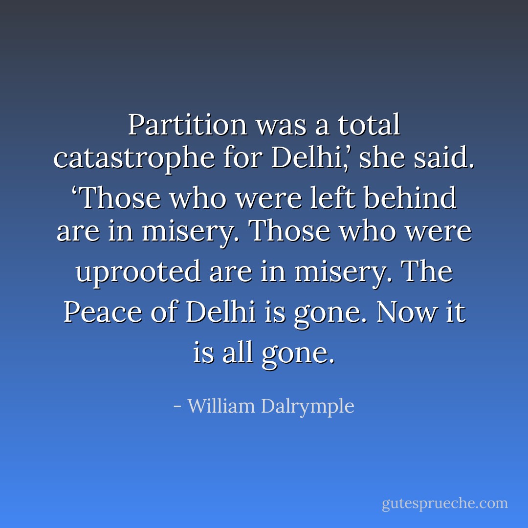 Partition was a total catastrophe for Delhi,’ she said. ‘Those who were left behind are in misery. Those who were uprooted are in misery. The Peace of Delhi is gone. Now it is all gone. - William Dalrymple