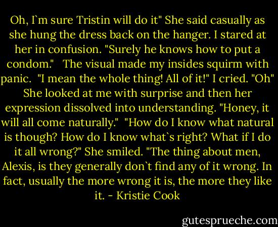 Oh, I`m sure Tristin will do it" She said casually as she hung the dress back on the hanger. I stared at her in confusion. "Surely he knows how to put a condom." <br /><br />The visual made my insides squirm with panic. <br />"I mean the whole thing! All of it!" I cried.<br />"Oh" She looked at me with surprise and then her expression dissolved into understanding. "Honey, it will all come naturally."<br /><br />"How do I know what natural is though? How do I know what`s right? What if I do it all wrong?"<br />She smiled. "The thing about men, Alexis, is they generally don`t find any of it wrong. In fact, usually the more wrong it is, the more they like it. - Kristie Cook
