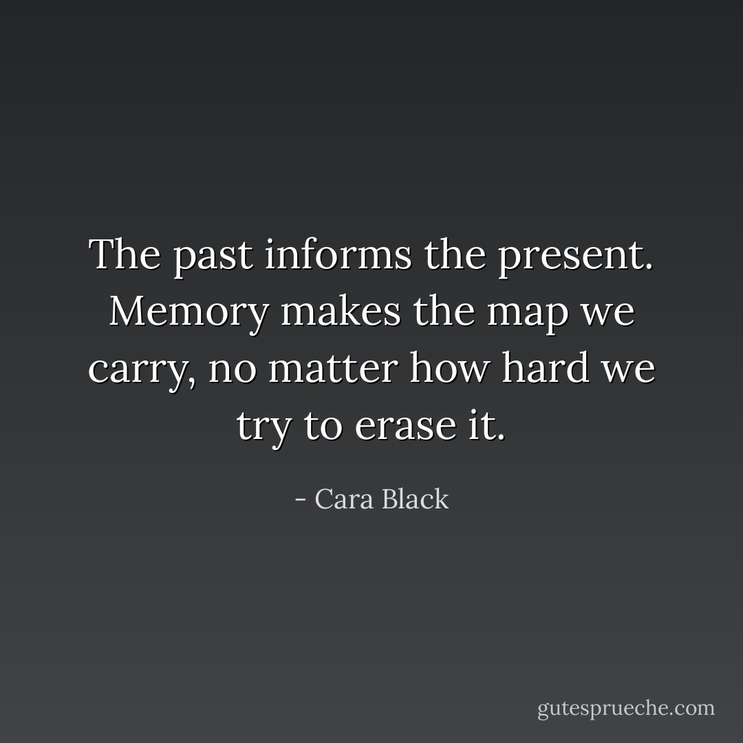 The past informs the present. Memory makes the map we carry, no matter how hard we try to erase it. - Cara Black