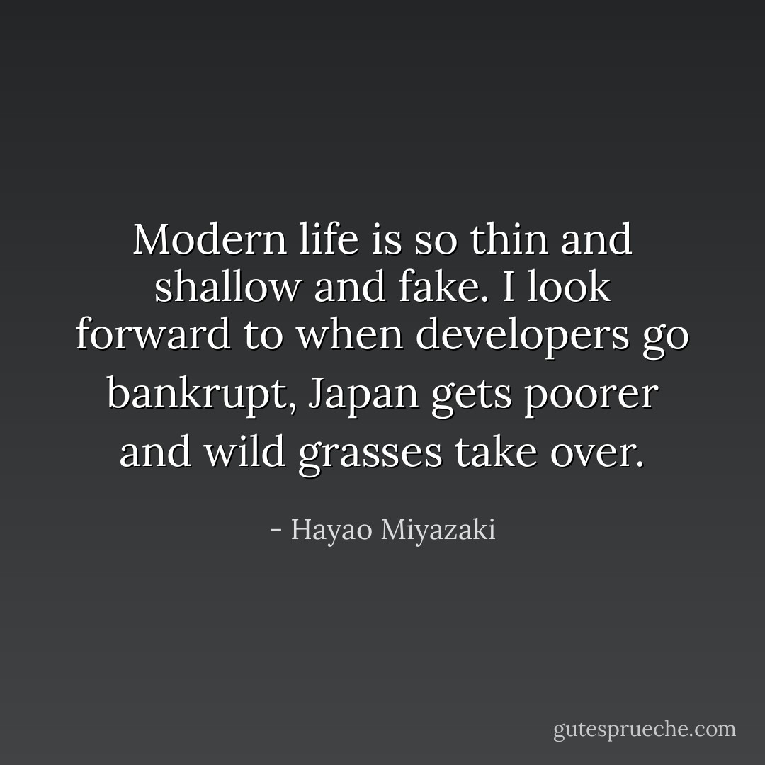 Modern life is so thin and shallow and fake. I look forward to when developers go bankrupt, Japan gets poorer and wild grasses take over. - Hayao Miyazaki