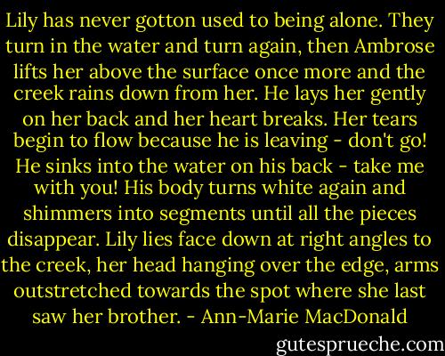 Lily has never gotton used to being alone. They turn in the water and turn again, then Ambrose lifts her above the surface once more and the creek rains down from her. He lays her gently on her back and her heart breaks. Her tears begin to flow because he is leaving - don't go! He sinks into the water on his back - take me with you! His body turns white again and shimmers into segments until all the pieces disappear. Lily lies face down at right angles to the creek, her head hanging over the edge, arms outstretched towards the spot where she last saw her brother. - Ann-Marie MacDonald